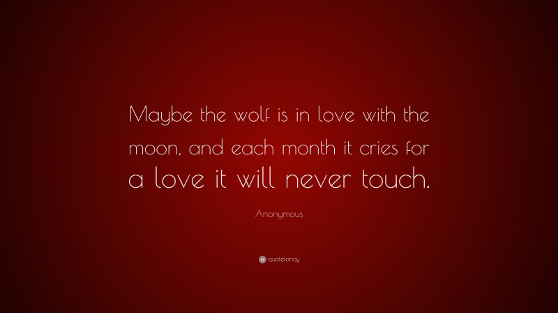 Anonymous Quote: “Maybe the wolf is in love with the moon, and each month it cries for a love it will never touch.”