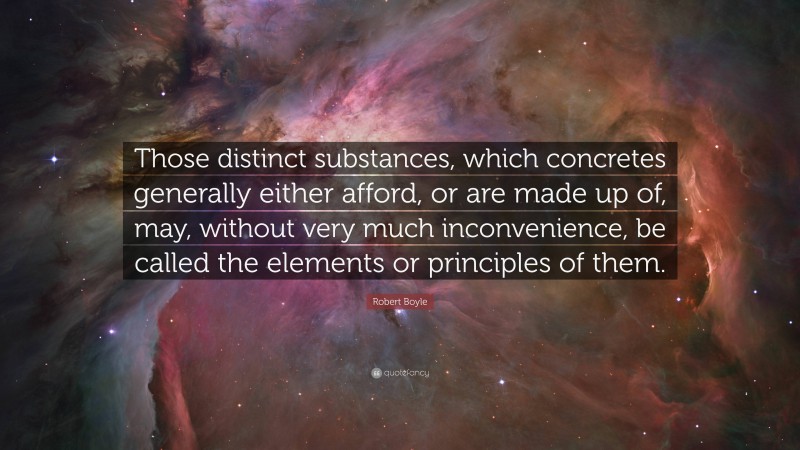 Robert Boyle Quote: “Those distinct substances, which concretes generally either afford, or are made up of, may, without very much inconvenience, be called the elements or principles of them.”