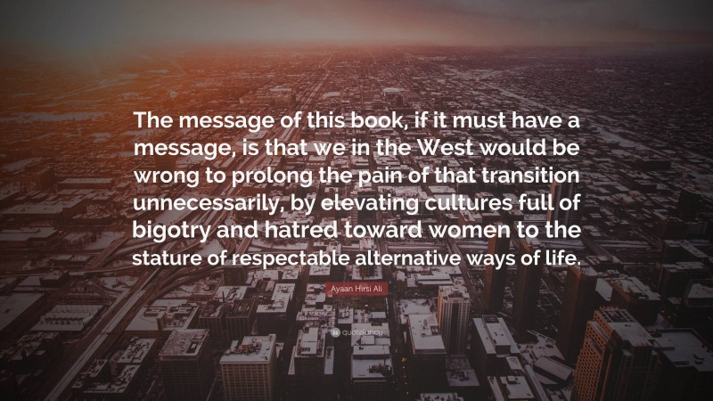 Ayaan Hirsi Ali Quote: “The message of this book, if it must have a message, is that we in the West would be wrong to prolong the pain of that transition unnecessarily, by elevating cultures full of bigotry and hatred toward women to the stature of respectable alternative ways of life.”