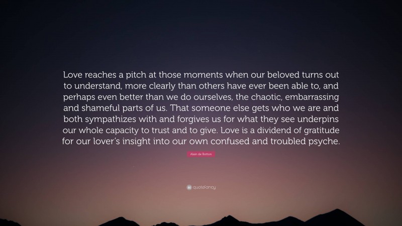 Alain de Botton Quote: “Love reaches a pitch at those moments when our beloved turns out to understand, more clearly than others have ever been able to, and perhaps even better than we do ourselves, the chaotic, embarrassing and shameful parts of us. That someone else gets who we are and both sympathizes with and forgives us for what they see underpins our whole capacity to trust and to give. Love is a dividend of gratitude for our lover’s insight into our own confused and troubled psyche.”