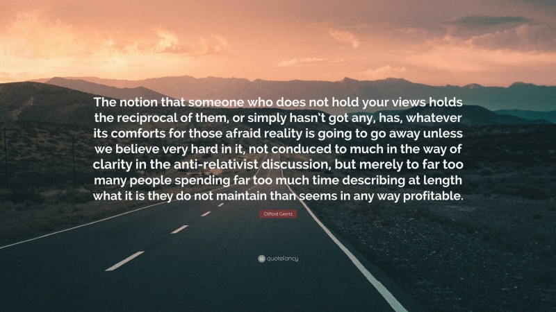 Clifford Geertz Quote: “The notion that someone who does not hold your views holds the reciprocal of them, or simply hasn’t got any, has, whatever its comforts for those afraid reality is going to go away unless we believe very hard in it, not conduced to much in the way of clarity in the anti-relativist discussion, but merely to far too many people spending far too much time describing at length what it is they do not maintain than seems in any way profitable.”