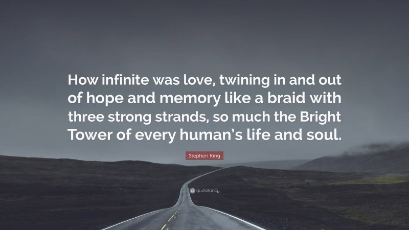Stephen King Quote: “How infinite was love, twining in and out of hope and memory like a braid with three strong strands, so much the Bright Tower of every human’s life and soul.”