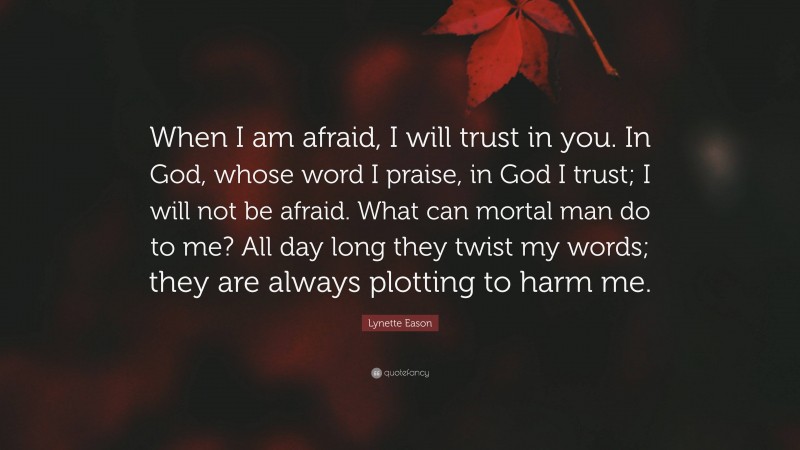 Lynette Eason Quote: “When I am afraid, I will trust in you. In God, whose word I praise, in God I trust; I will not be afraid. What can mortal man do to me? All day long they twist my words; they are always plotting to harm me.”