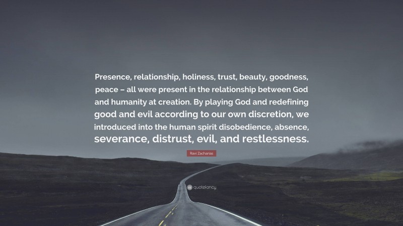 Ravi Zacharias Quote: “Presence, relationship, holiness, trust, beauty, goodness, peace – all were present in the relationship between God and humanity at creation. By playing God and redefining good and evil according to our own discretion, we introduced into the human spirit disobedience, absence, severance, distrust, evil, and restlessness.”