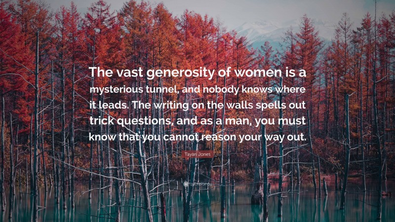 Tayari Jones Quote: “The vast generosity of women is a mysterious tunnel, and nobody knows where it leads. The writing on the walls spells out trick questions, and as a man, you must know that you cannot reason your way out.”