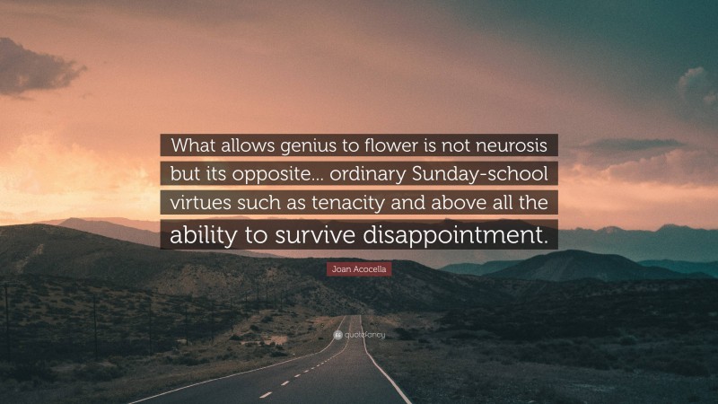 Joan Acocella Quote: “What allows genius to flower is not neurosis but its opposite... ordinary Sunday-school virtues such as tenacity and above all the ability to survive disappointment.”