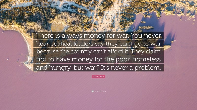 David Icke Quote: “There is always money for war. You never hear political leaders say they can’t go to war because the country can’t afford it. They claim not to have money for the poor, homeless and hungry, but war? It’s never a problem.”