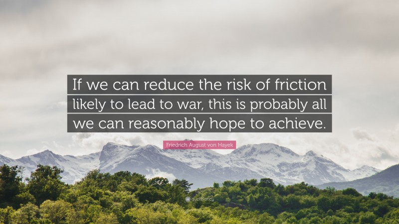 Friedrich August von Hayek Quote: “If we can reduce the risk of friction likely to lead to war, this is probably all we can reasonably hope to achieve.”