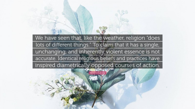 Karen Armstrong Quote: “We have seen that, like the weather, religion “does lots of different things.” To claim that it has a single, unchanging, and inherently violent essence is not accurate. Identical religious beliefs and practices have inspired diametrically opposed courses of action.”