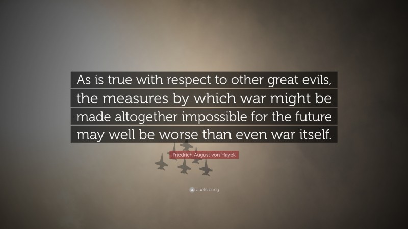 Friedrich August von Hayek Quote: “As is true with respect to other great evils, the measures by which war might be made altogether impossible for the future may well be worse than even war itself.”