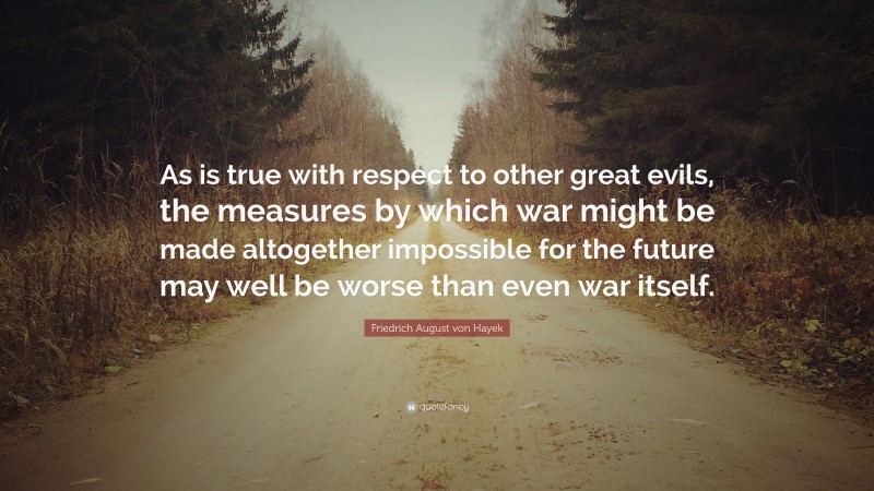 Friedrich August von Hayek Quote: “As is true with respect to other great evils, the measures by which war might be made altogether impossible for the future may well be worse than even war itself.”