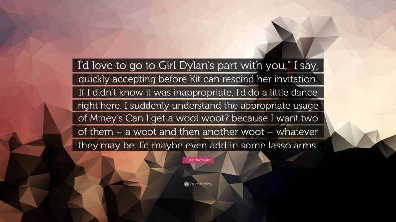 Julie Buxbaum Quote: “I’d love to go to Girl Dylan’s part with you,” I say, quickly accepting before Kit can rescind her invitation. If I didn’t know it was inappropriate, I’d do a little dance right here. I suddenly understand the appropriate usage of Miney’s Can I get a woot woot? because I want two of them – a woot and then another woot – whatever they may be. I’d maybe even add in some lasso arms.”