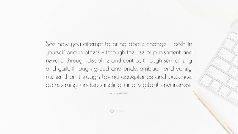 Anthony de Mello Quote: “See how you attempt to bring about change – both in yourself and in others – through the use of punishment and reward, through discipline and control, through sermonizing and guilt, through greed and pride, ambition and vanity, rather than through loving acceptance and patience, painstaking understanding and vigilant awareness.”