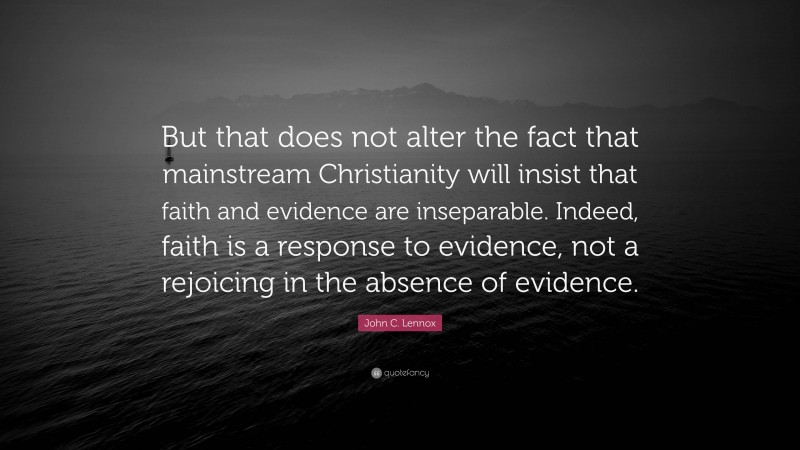 John C. Lennox Quote: “But that does not alter the fact that mainstream Christianity will insist that faith and evidence are inseparable. Indeed, faith is a response to evidence, not a rejoicing in the absence of evidence.”