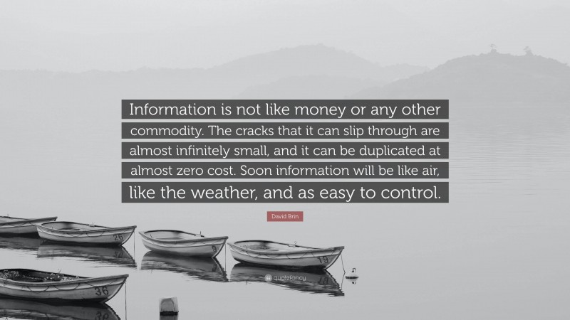 David Brin Quote: “Information is not like money or any other commodity. The cracks that it can slip through are almost infinitely small, and it can be duplicated at almost zero cost. Soon information will be like air, like the weather, and as easy to control.”