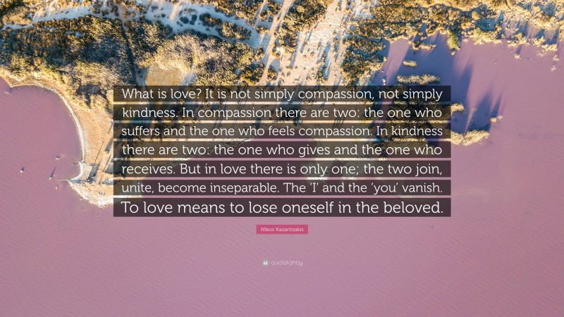 Nikos Kazantzakis Quote: “What is love? It is not simply compassion, not simply kindness. In compassion there are two: the one who suffers and the one who feels compassion. In kindness there are two: the one who gives and the one who receives. But in love there is only one; the two join, unite, become inseparable. The ‘I’ and the ‘you’ vanish. To love means to lose oneself in the beloved.”