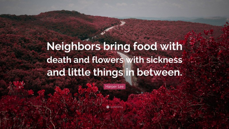 Harper Lee Quote: “Neighbors bring food with death and flowers with sickness and little things in between.”