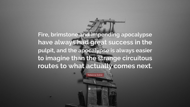 Rebecca Solnit Quote: “Fire, brimstone and impending apocalypse have always had great success in the pulpit, and the apocalypse is always easier to imagine than the strange circuitous routes to what actually comes next.”