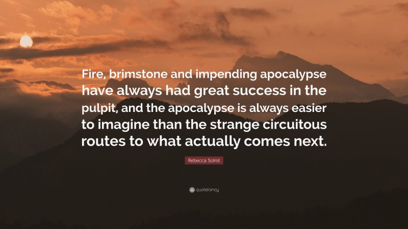 Rebecca Solnit Quote: “Fire, brimstone and impending apocalypse have always had great success in the pulpit, and the apocalypse is always easier to imagine than the strange circuitous routes to what actually comes next.”