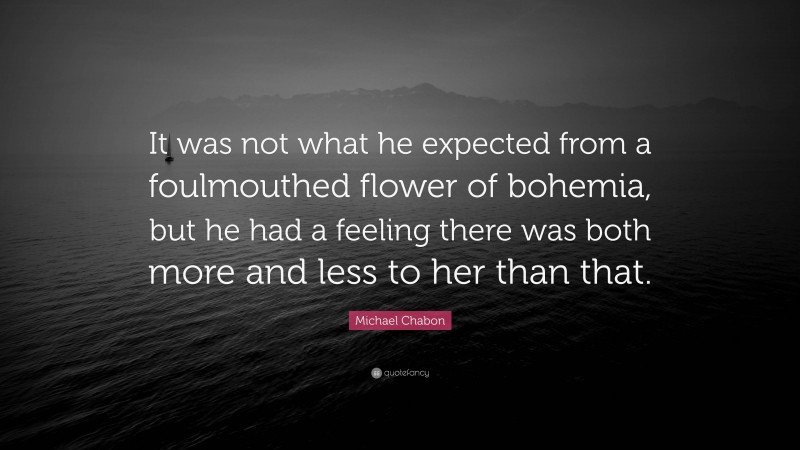 Michael Chabon Quote: “It was not what he expected from a foulmouthed flower of bohemia, but he had a feeling there was both more and less to her than that.”