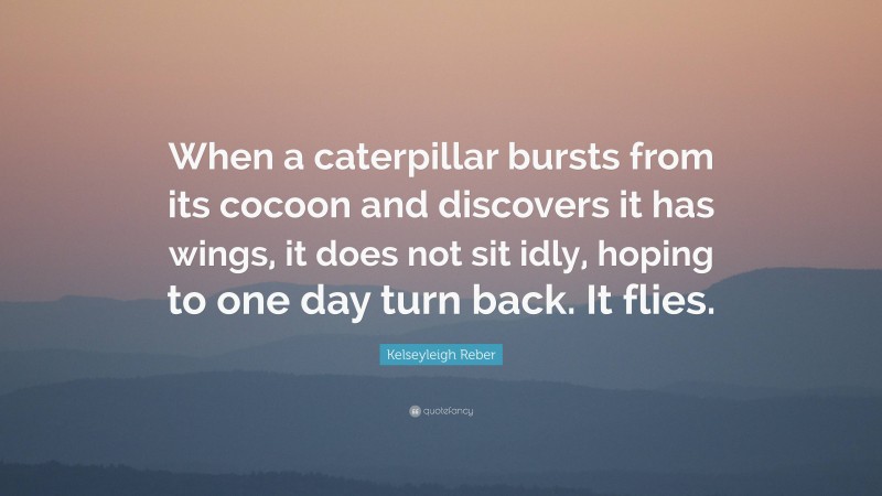 Kelseyleigh Reber Quote: “When a caterpillar bursts from its cocoon and discovers it has wings, it does not sit idly, hoping to one day turn back. It flies.”