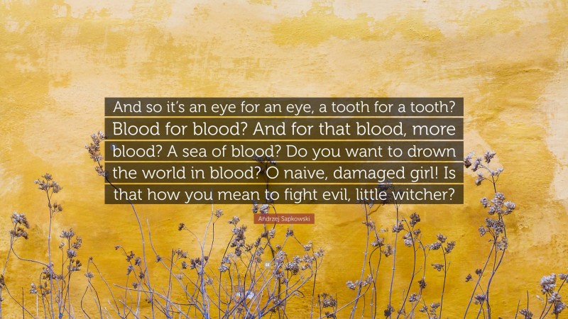 Andrzej Sapkowski Quote: “And so it’s an eye for an eye, a tooth for a tooth? Blood for blood? And for that blood, more blood? A sea of blood? Do you want to drown the world in blood? O naive, damaged girl! Is that how you mean to fight evil, little witcher?”