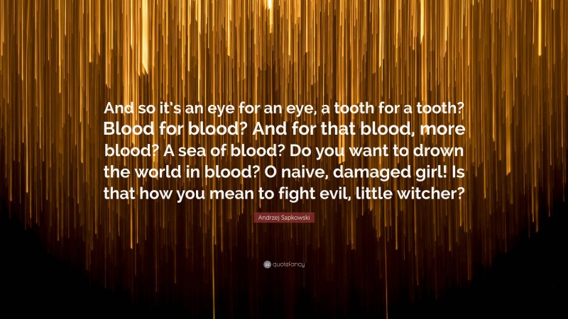 Andrzej Sapkowski Quote: “And so it’s an eye for an eye, a tooth for a tooth? Blood for blood? And for that blood, more blood? A sea of blood? Do you want to drown the world in blood? O naive, damaged girl! Is that how you mean to fight evil, little witcher?”