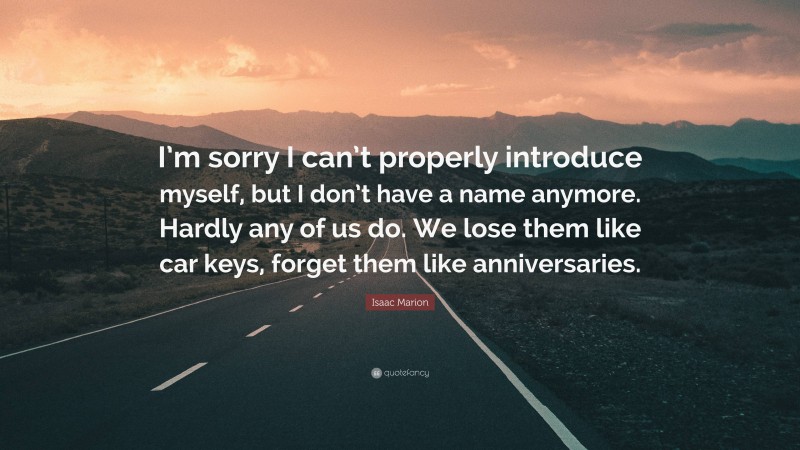 Isaac Marion Quote: “I’m sorry I can’t properly introduce myself, but I don’t have a name anymore. Hardly any of us do. We lose them like car keys, forget them like anniversaries.”