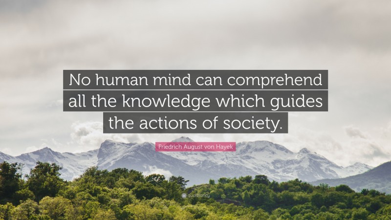Friedrich August von Hayek Quote: “No human mind can comprehend all the knowledge which guides the actions of society.”