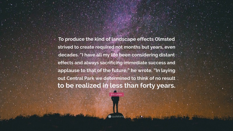 Erik Larson Quote: “To produce the kind of landscape effects Olmsted strived to create required not months but years, even decades. “I have all my life been considering distant effects and always sacrificing immediate success and applause to that of the future,” he wrote. “In laying out Central Park we determined to think of no result to be realized in less than forty years.”