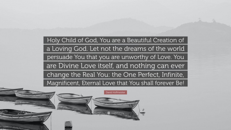 David Hoffmeister Quote: “Holy Child of God, You are a Beautiful Creation of a Loving God. Let not the dreams of the world persuade You that you are unworthy of Love. You are Divine Love itself, and nothing can ever change the Real You: the One Perfect, Infinite, Magnificent, Eternal Love that You shall forever Be!”