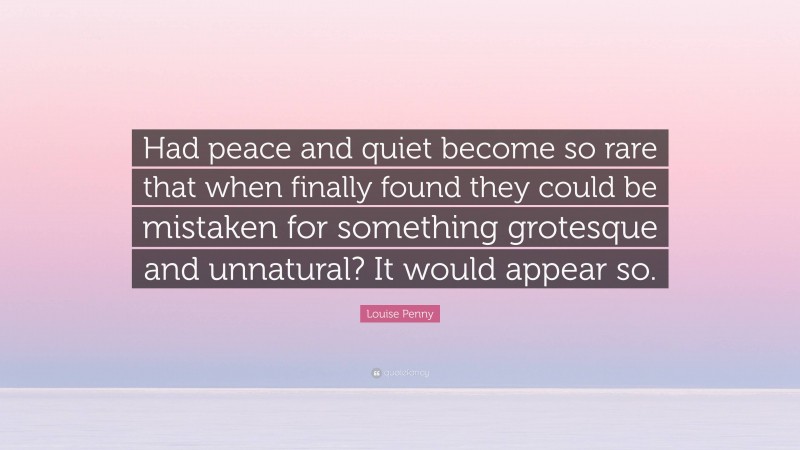 Louise Penny Quote: “Had peace and quiet become so rare that when finally found they could be mistaken for something grotesque and unnatural? It would appear so.”