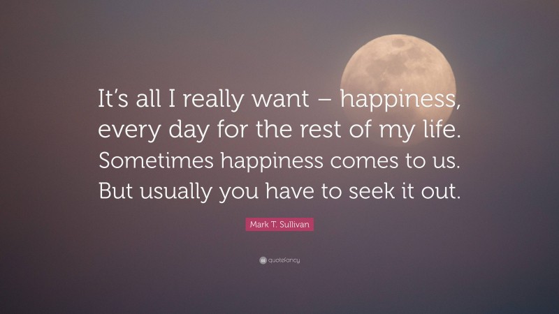 Mark T. Sullivan Quote: “It’s all I really want – happiness, every day for the rest of my life. Sometimes happiness comes to us. But usually you have to seek it out.”