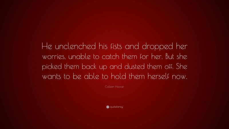 Colleen Hoover Quote: “He unclenched his fists and dropped her worries, unable to catch them for her. But she picked them back up and dusted them off. She wants to be able to hold them herself now.”