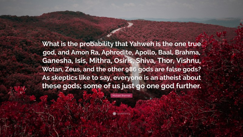 Michael Shermer Quote: “What is the probability that Yahweh is the one true god, and Amon Ra, Aphrodite, Apollo, Baal, Brahma, Ganesha, Isis, Mithra, Osiris, Shiva, Thor, Vishnu, Wotan, Zeus, and the other 986 gods are false gods? As skeptics like to say, everyone is an atheist about these gods; some of us just go one god further.”