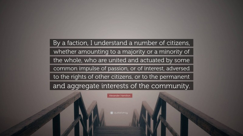 Alexander Hamilton Quote: “By a faction, I understand a number of citizens, whether amounting to a majority or a minority of the whole, who are united and actuated by some common impulse of passion, or of interest, adversed to the rights of other citizens, or to the permanent and aggregate interests of the community.”