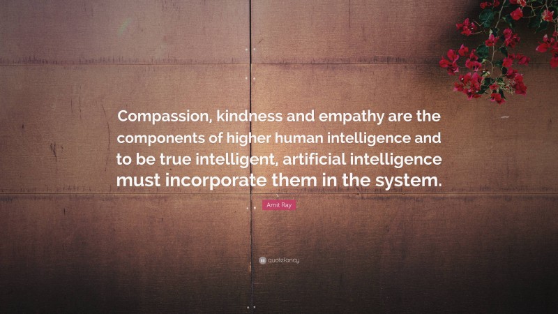 Amit Ray Quote: “Compassion, kindness and empathy are the components of higher human intelligence and to be true intelligent, artificial intelligence must incorporate them in the system.”