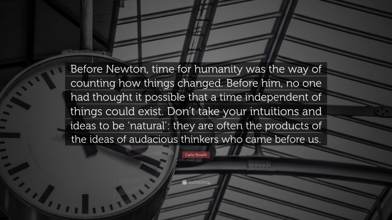 Carlo Rovelli Quote: “Before Newton, time for humanity was the way of counting how things changed. Before him, no one had thought it possible that a time independent of things could exist. Don’t take your intuitions and ideas to be ‘natural’: they are often the products of the ideas of audacious thinkers who came before us.”