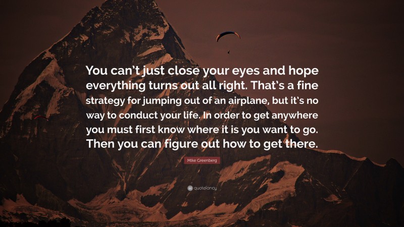 Mike Greenberg Quote: “You can’t just close your eyes and hope everything turns out all right. That’s a fine strategy for jumping out of an airplane, but it’s no way to conduct your life. In order to get anywhere you must first know where it is you want to go. Then you can figure out how to get there.”