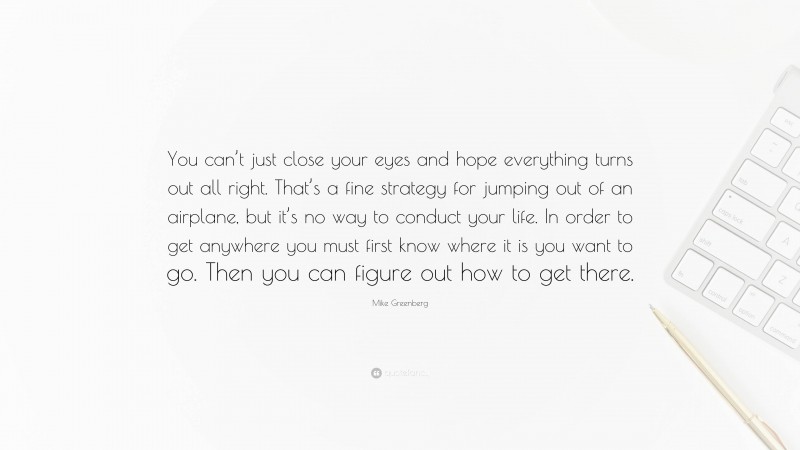 Mike Greenberg Quote: “You can’t just close your eyes and hope everything turns out all right. That’s a fine strategy for jumping out of an airplane, but it’s no way to conduct your life. In order to get anywhere you must first know where it is you want to go. Then you can figure out how to get there.”