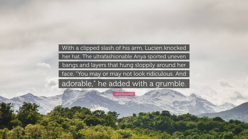 Gena Showalter Quote: “With a clipped slash of his arm, Lucien knocked her hat. The ultrafashionable Anya sported uneven bangs and layers that hung sloppily around her face. “You may or may not look ridiculous. And adorable,” he added with a grumble.”