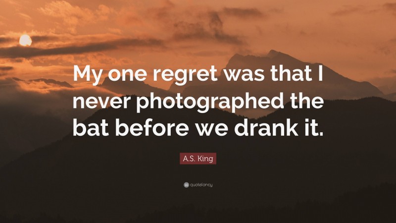 A.S. King Quote: “My one regret was that I never photographed the bat before we drank it.”