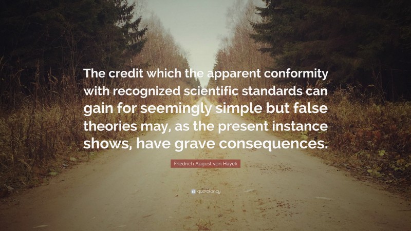 Friedrich August von Hayek Quote: “The credit which the apparent conformity with recognized scientific standards can gain for seemingly simple but false theories may, as the present instance shows, have grave consequences.”