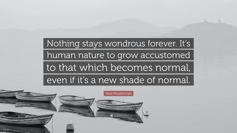 Neal Shusterman Quote: “Nothing stays wondrous forever. It’s human nature to grow accustomed to that which becomes normal, even if it’s a new shade of normal.”