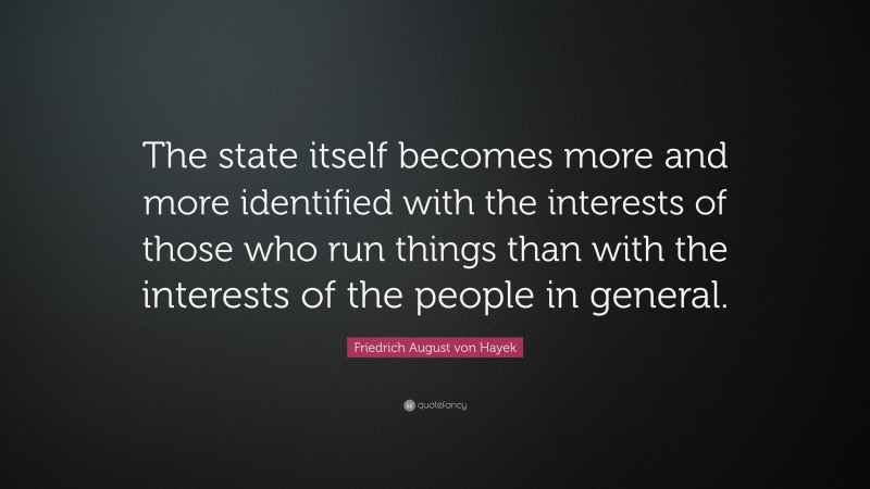 Friedrich August von Hayek Quote: “The state itself becomes more and more identified with the interests of those who run things than with the interests of the people in general.”