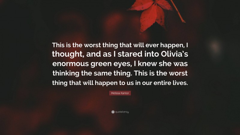 Melissa Kantor Quote: “This is the worst thing that will ever happen, I thought, and as I stared into Olivia’s enormous green eyes, I knew she was thinking the same thing. This is the worst thing that will happen to us in our entire lives.”