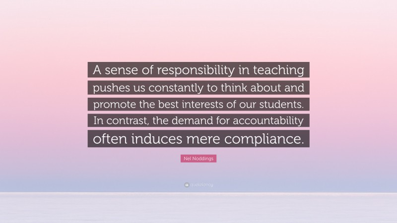 Nel Noddings Quote: “A sense of responsibility in teaching pushes us constantly to think about and promote the best interests of our students. In contrast, the demand for accountability often induces mere compliance.”