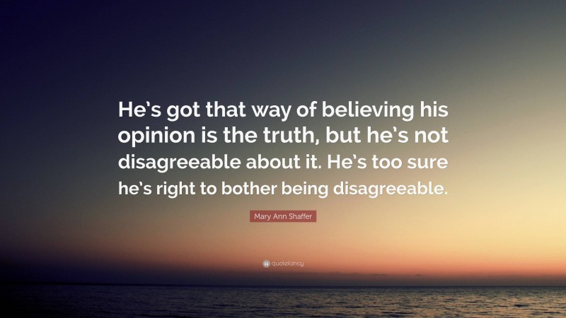 Mary Ann Shaffer Quote: “He’s got that way of believing his opinion is the truth, but he’s not disagreeable about it. He’s too sure he’s right to bother being disagreeable.”