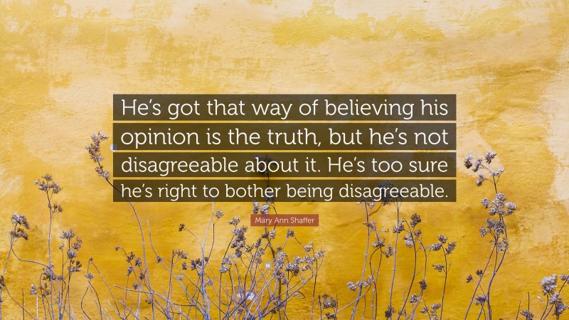 Mary Ann Shaffer Quote: “He’s got that way of believing his opinion is the truth, but he’s not disagreeable about it. He’s too sure he’s right to bother being disagreeable.”