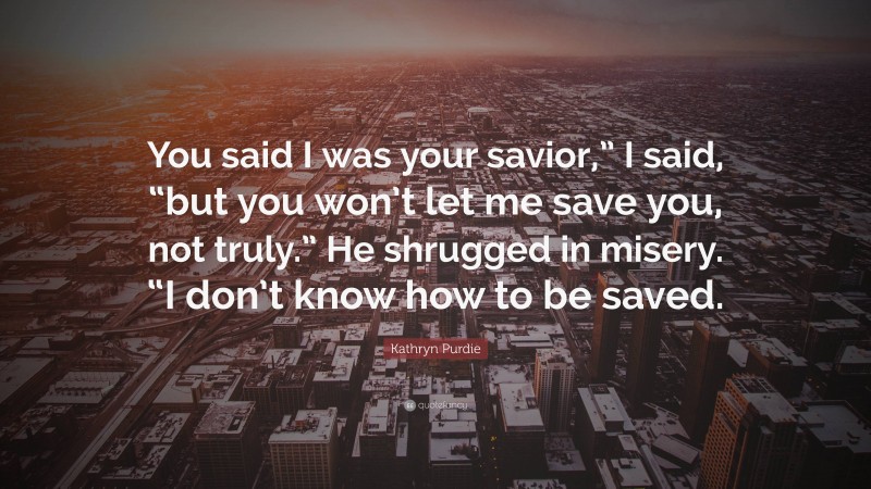 Kathryn Purdie Quote: “You said I was your savior,” I said, “but you won’t let me save you, not truly.” He shrugged in misery. “I don’t know how to be saved.”